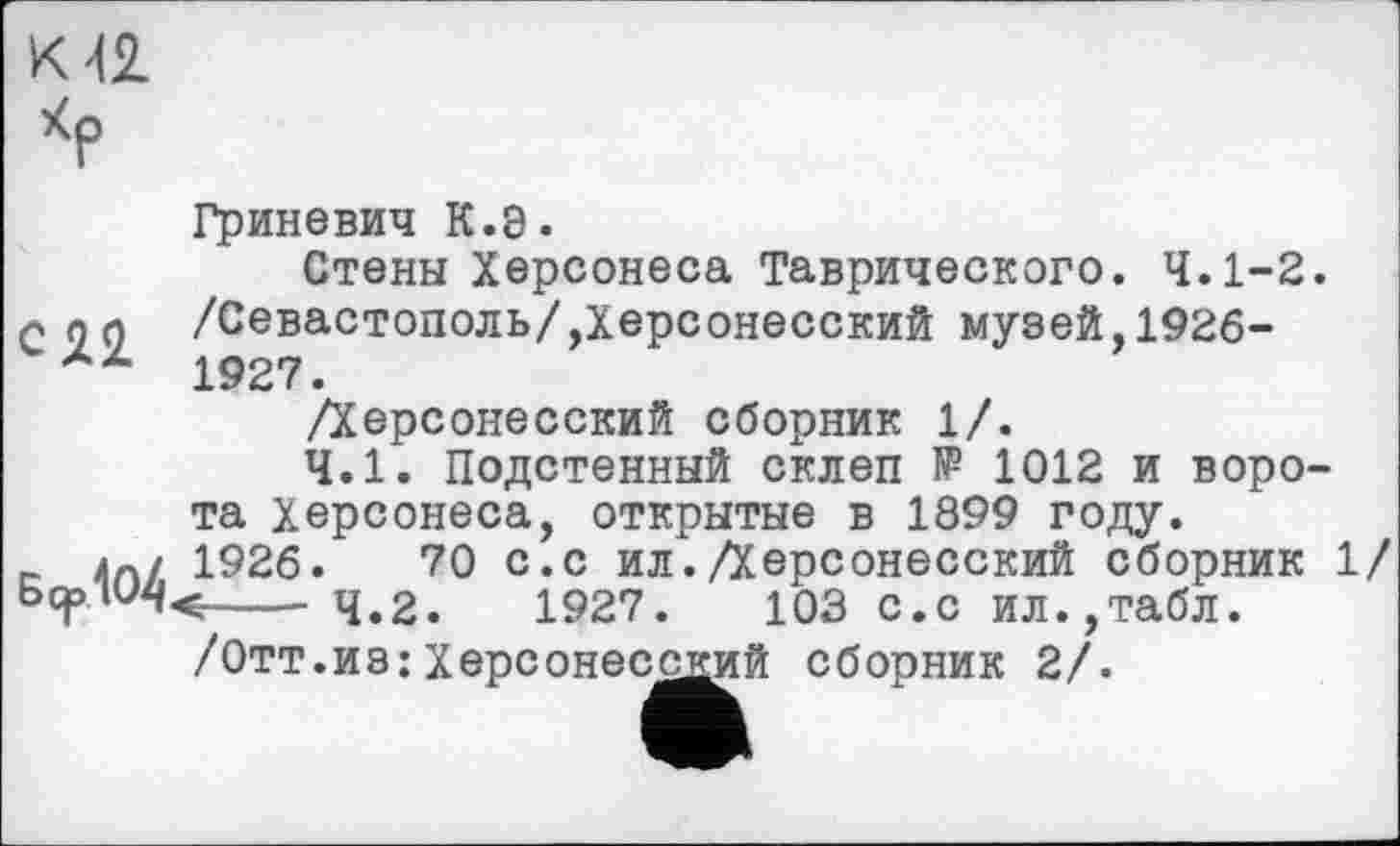 ﻿К 42.
Гриневич К.8.
Стены Херсонеса Таврического. 4.1-2. л по /Севастополь/,Херсонесский музей,1926-1927.
/Херсонесский сборник 1/.
4.1. Подстенный склеп № 1012 и ворота Херсонеса, открытые в 1899 году.
_	1926.	70 с.с ил./Херсонесский сборник 1/
---- ч.2.	1927ф	103 с>с Ил.,табл.
/Отт.из:Херсонесодий сборник 2/.